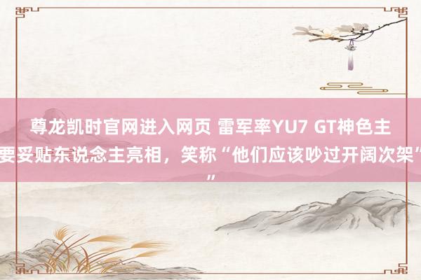 尊龙凯时官网进入网页 雷军率YU7 GT神色主要妥贴东说念主亮相，笑称“他们应该吵过开阔次架”