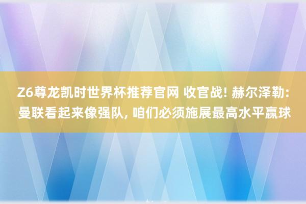 Z6尊龙凯时世界杯推荐官网 收官战! 赫尔泽勒: 曼联看起来像强队， 咱们必须施展最高水平赢球