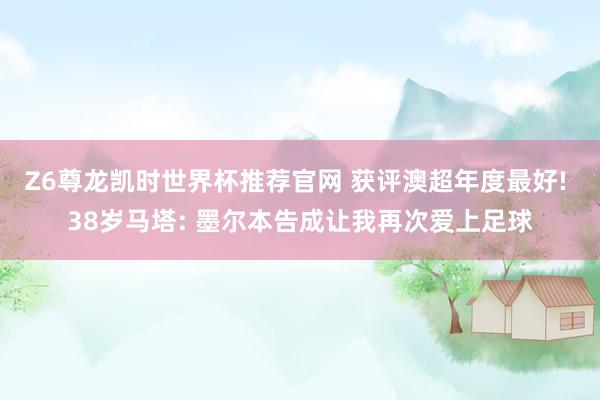 Z6尊龙凯时世界杯推荐官网 获评澳超年度最好! 38岁马塔: 墨尔本告成让我再次爱上足球