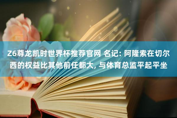 Z6尊龙凯时世界杯推荐官网 名记: 阿隆索在切尔西的权益比其他前任都大, 与体育总监平起平坐