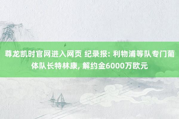 尊龙凯时官网进入网页 纪录报: 利物浦等队专门葡体队长特林康， 解约金6000万欧元