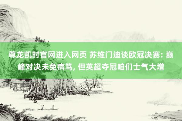 尊龙凯时官网进入网页 苏维门迪谈欧冠决赛: 巅峰对决未免病笃， 但英超夺冠咱们士气大增