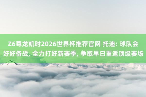 Z6尊龙凯时2026世界杯推荐官网 托迪: 球队会好好备战， 全力打好新赛季， 争取早日重返顶级赛场