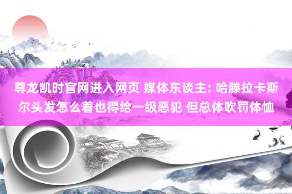 尊龙凯时官网进入网页 媒体东谈主: 哈滕拉卡斯尔头发怎么着也得给一级恶犯 但总体吹罚体恤