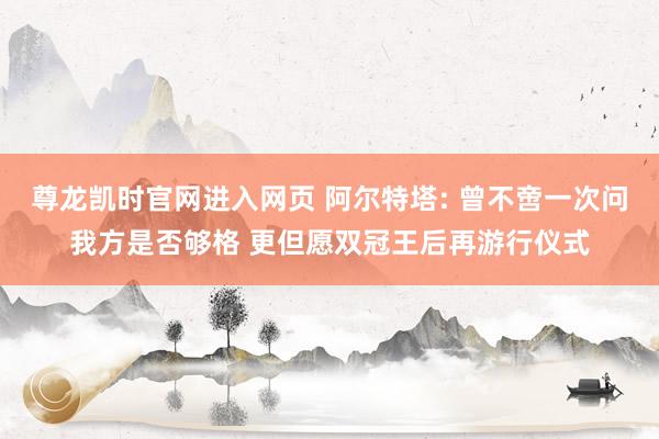 尊龙凯时官网进入网页 阿尔特塔: 曾不啻一次问我方是否够格 更但愿双冠王后再游行仪式