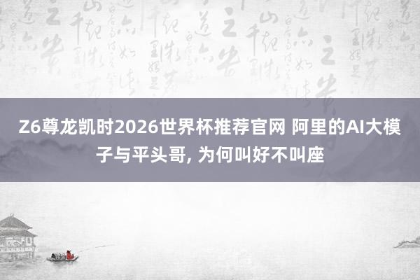 Z6尊龙凯时2026世界杯推荐官网 阿里的AI大模子与平头哥， 为何叫好不叫座