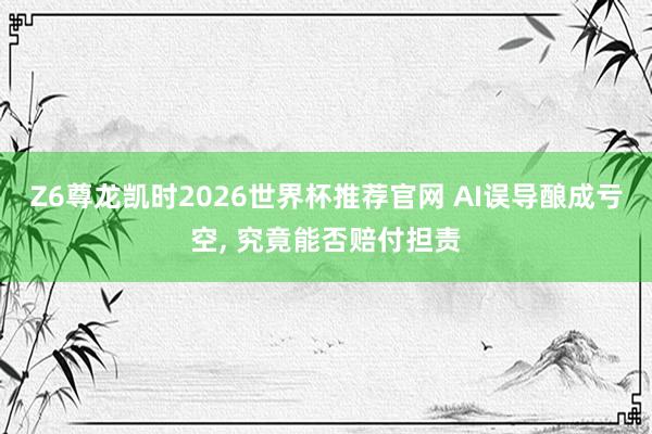 Z6尊龙凯时2026世界杯推荐官网 AI误导酿成亏空， 究竟能否赔付担责