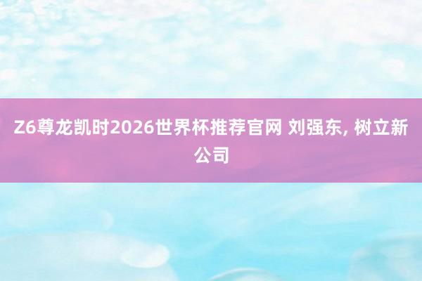 Z6尊龙凯时2026世界杯推荐官网 刘强东， 树立新公司