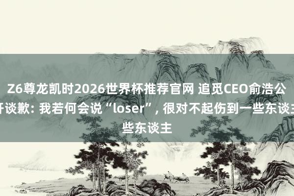 Z6尊龙凯时2026世界杯推荐官网 追觅CEO俞浩公开谈歉: 我若何会说“loser”， 很对不起伤到一些东谈主