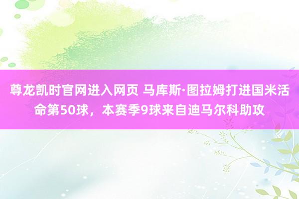 尊龙凯时官网进入网页 马库斯·图拉姆打进国米活命第50球，本赛季9球来自迪马尔科助攻