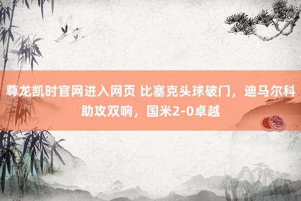 尊龙凯时官网进入网页 比塞克头球破门，迪马尔科助攻双响，国米2-0卓越
