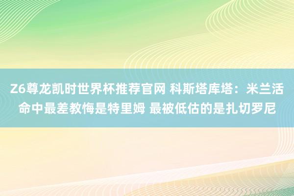 Z6尊龙凯时世界杯推荐官网 科斯塔库塔：米兰活命中最差教悔是特里姆 最被低估的是扎切罗尼