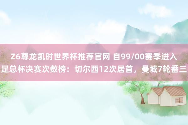 Z6尊龙凯时世界杯推荐官网 自99/00赛季进入足总杯决赛次数榜：切尔西12次居首，曼城7轮番三
