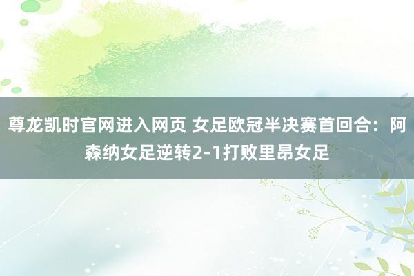 尊龙凯时官网进入网页 女足欧冠半决赛首回合：阿森纳女足逆转2-1打败里昂女足