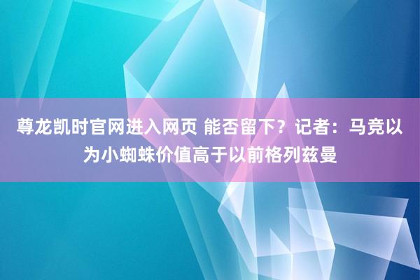 尊龙凯时官网进入网页 能否留下？记者：马竞以为小蜘蛛价值高于以前格列兹曼