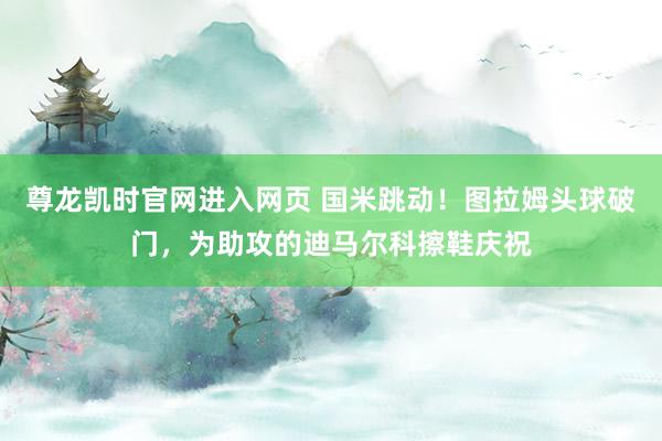 尊龙凯时官网进入网页 国米跳动！图拉姆头球破门，为助攻的迪马尔科擦鞋庆祝