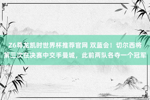 Z6尊龙凯时世界杯推荐官网 双蓝会！切尔西将第三次在决赛中交手曼城，此前两队各夺一个冠军