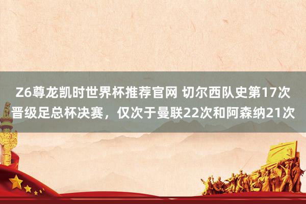 Z6尊龙凯时世界杯推荐官网 切尔西队史第17次晋级足总杯决赛，仅次于曼联22次和阿森纳21次