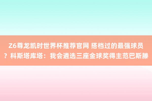 Z6尊龙凯时世界杯推荐官网 搭档过的最强球员？科斯塔库塔：我会遴选三座金球奖得主范巴斯滕