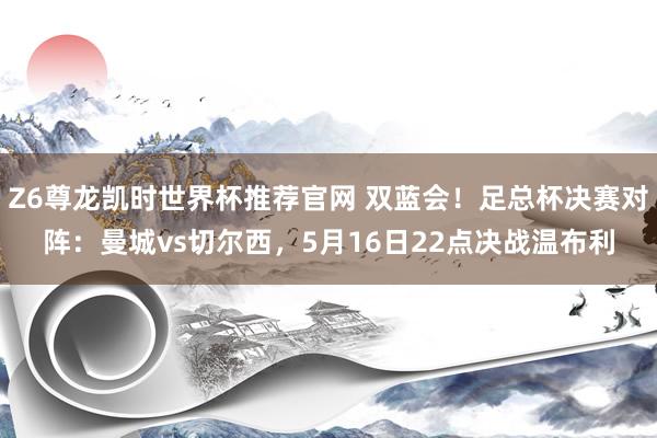 Z6尊龙凯时世界杯推荐官网 双蓝会！足总杯决赛对阵：曼城vs切尔西，5月16日22点决战温布利