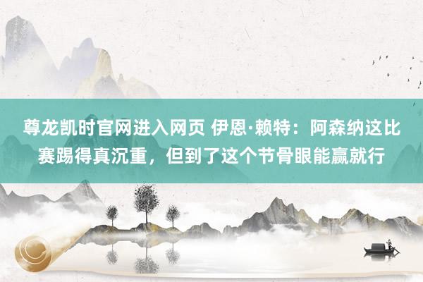 尊龙凯时官网进入网页 伊恩·赖特：阿森纳这比赛踢得真沉重，但到了这个节骨眼能赢就行