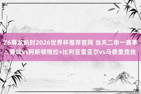Z6尊龙凯时2026世界杯推荐官网 当天二串一赛事: 曼城vs阿斯顿维拉+比利亚雷亚尔vs马德里竞技