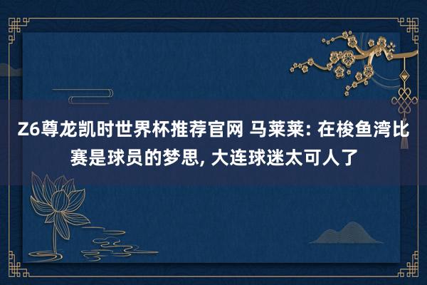 Z6尊龙凯时世界杯推荐官网 马莱莱: 在梭鱼湾比赛是球员的梦思， 大连球迷太可人了