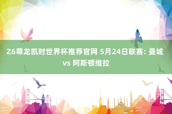 Z6尊龙凯时世界杯推荐官网 5月24日联赛: 曼城 vs 阿斯顿维拉