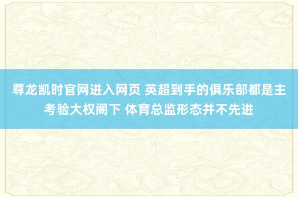 尊龙凯时官网进入网页 英超到手的俱乐部都是主考验大权阁下 体育总监形态并不先进