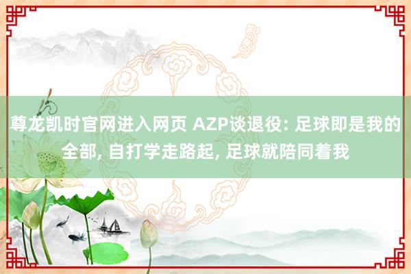 尊龙凯时官网进入网页 AZP谈退役: 足球即是我的全部, 自打学走路起, 足球就陪同着我