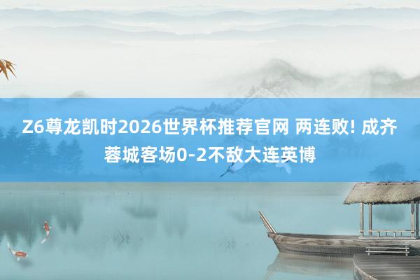 Z6尊龙凯时2026世界杯推荐官网 两连败! 成齐蓉城客场0-2不敌大连英博