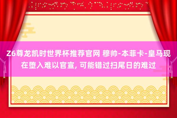 Z6尊龙凯时世界杯推荐官网 穆帅-本菲卡-皇马现在堕入难以官宣， 可能错过扫尾日的难过