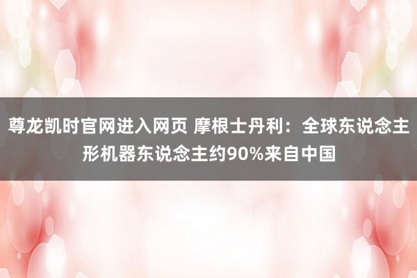 尊龙凯时官网进入网页 摩根士丹利：全球东说念主形机器东说念主约90%来自中国
