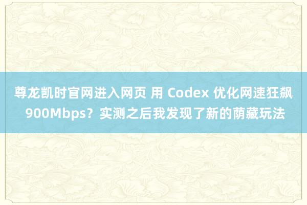 尊龙凯时官网进入网页 用 Codex 优化网速狂飙 900Mbps？实测之后我发现了新的荫藏玩法