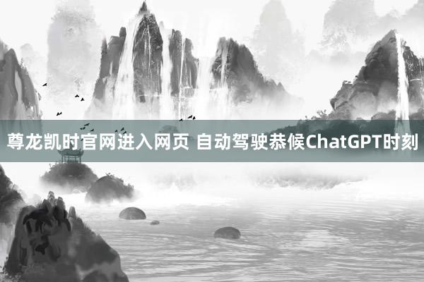 尊龙凯时官网进入网页 自动驾驶恭候ChatGPT时刻