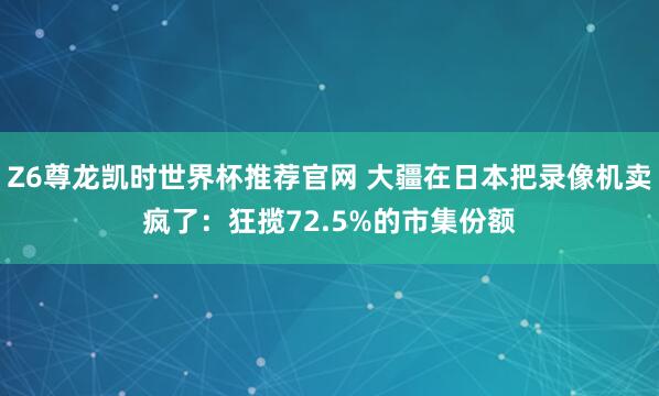 Z6尊龙凯时世界杯推荐官网 大疆在日本把录像机卖疯了：狂揽72.5%的市集份额