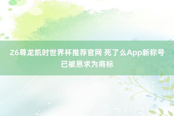 Z6尊龙凯时世界杯推荐官网 死了么App新称号已被恳求为商标