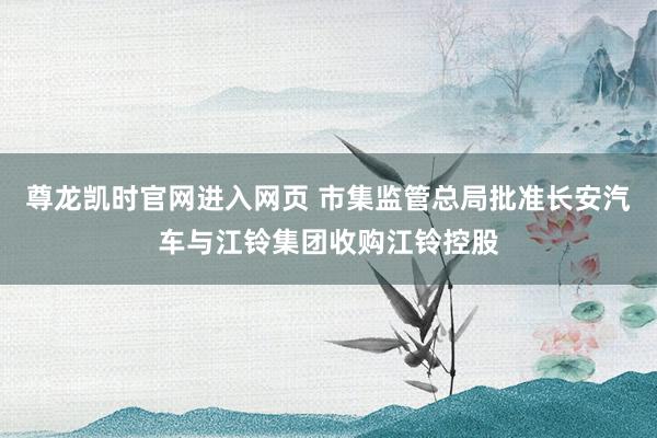 尊龙凯时官网进入网页 市集监管总局批准长安汽车与江铃集团收购江铃控股