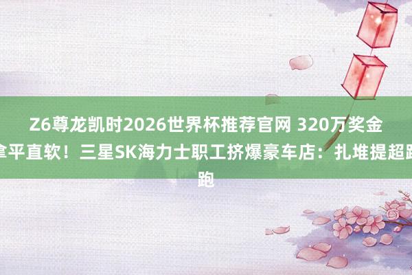 Z6尊龙凯时2026世界杯推荐官网 320万奖金拿平直软！三星SK海力士职工挤爆豪车店：扎堆提超跑