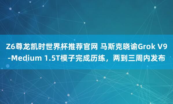 Z6尊龙凯时世界杯推荐官网 马斯克晓谕Grok V9-Medium 1.5T模子完成历练，两到三周内发布