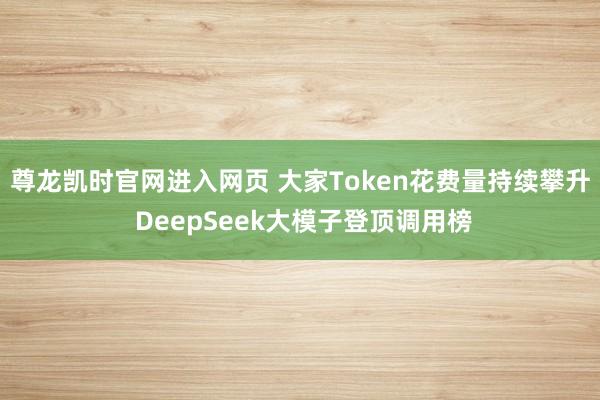 尊龙凯时官网进入网页 大家Token花费量持续攀升 DeepSeek大模子登顶调用榜
