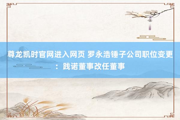 尊龙凯时官网进入网页 罗永浩锤子公司职位变更：践诺董事改任董事