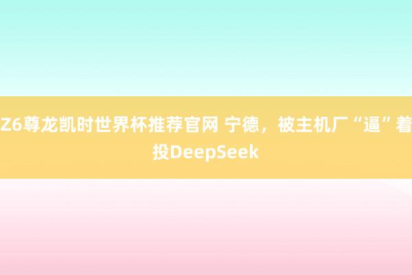 Z6尊龙凯时世界杯推荐官网 宁德，被主机厂“逼”着投DeepSeek