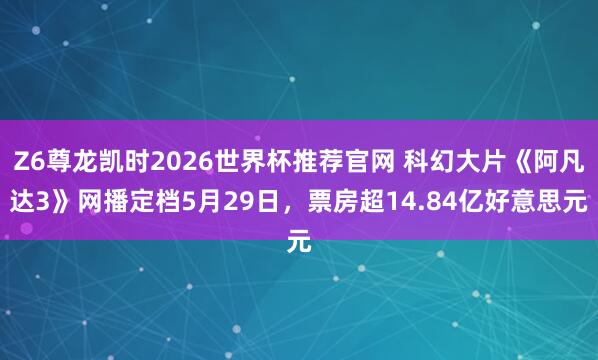 Z6尊龙凯时2026世界杯推荐官网 科幻大片《阿凡达3》网播定档5月29日，票房超14.84亿好意思元