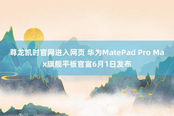 尊龙凯时官网进入网页 华为MatePad Pro Max旗舰平板官宣6月1日发布
