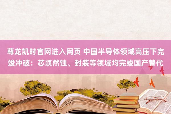 尊龙凯时官网进入网页 中国半导体领域高压下完竣冲破：芯顷然蚀、封装等领域均完竣国产替代