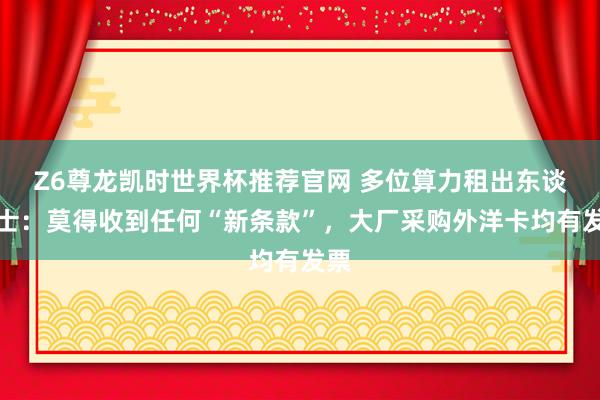 Z6尊龙凯时世界杯推荐官网 多位算力租出东谈主士：莫得收到任何“新条款”，大厂采购外洋卡均有发票