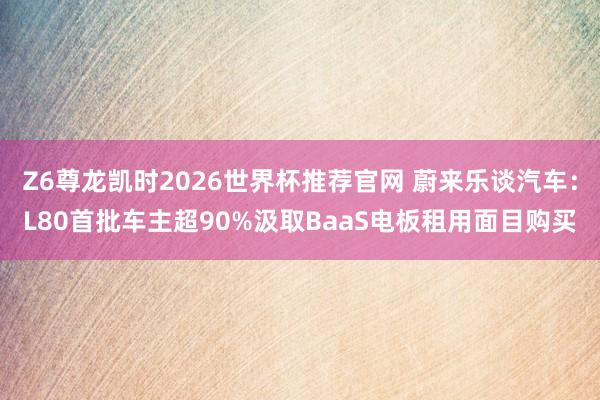 Z6尊龙凯时2026世界杯推荐官网 蔚来乐谈汽车：L80首批车主超90%汲取BaaS电板租用面目购买