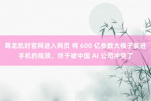 尊龙凯时官网进入网页 将 600 亿参数大模子装进手机的瓶颈，终于被中国 AI 公司冲突了