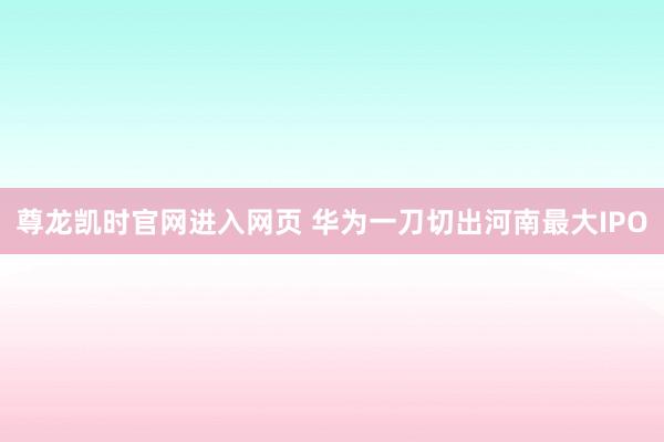 尊龙凯时官网进入网页 华为一刀切出河南最大IPO